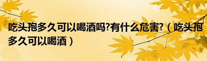 吃頭孢多久可以喝酒嗎?有什么危害?（吃頭孢多久可以喝酒）