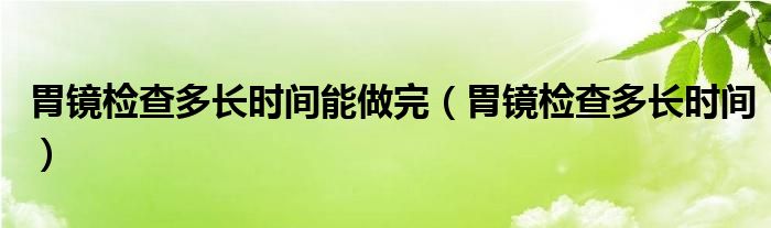 胃鏡檢查多長時間能做完（胃鏡檢查多長時間）