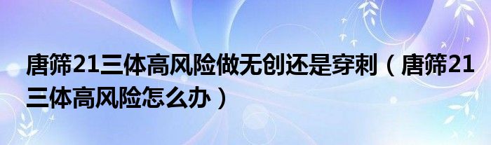 唐篩21三體高風(fēng)險做無創(chuàng)還是穿刺（唐篩21三體高風(fēng)險怎么辦）