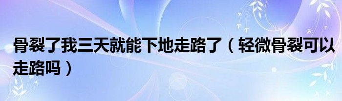 骨裂了我三天就能下地走路了（輕微骨裂可以走路嗎）