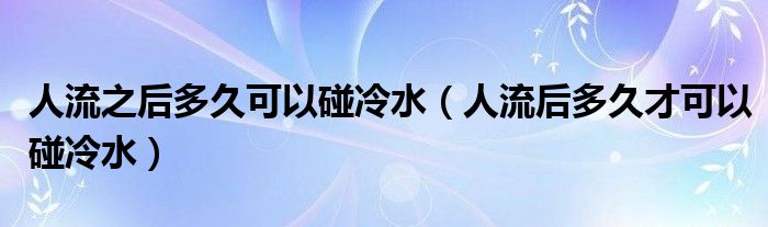 人流之后多久可以碰冷水（人流后多久才可以碰冷水）