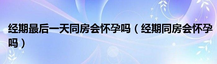 經(jīng)期最后一天同房會懷孕嗎（經(jīng)期同房會懷孕嗎）