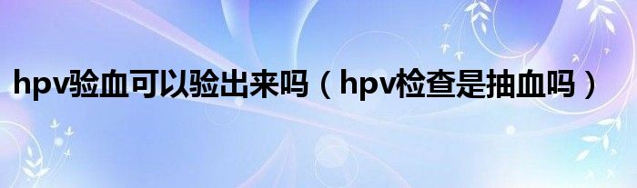 hpv驗(yàn)血可以驗(yàn)出來嗎（hpv檢查是抽血嗎）