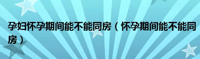 孕婦懷孕期間能不能同房（懷孕期間能不能同房）