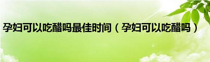 孕婦可以吃醋嗎最佳時間（孕婦可以吃醋嗎）