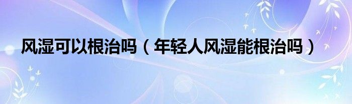 風(fēng)濕可以根治嗎（年輕人風(fēng)濕能根治嗎）