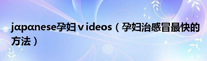 jαpαnese孕婦ⅴideos（孕婦治感冒最快的方法）