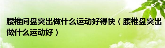 腰椎間盤突出做什么運(yùn)動(dòng)好得快（腰椎盤突出做什么運(yùn)動(dòng)好）