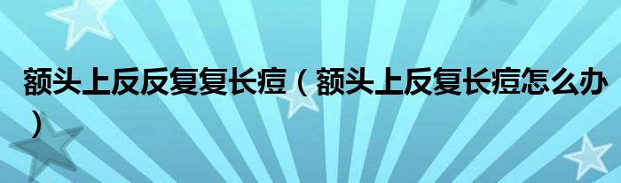 額頭上反反復(fù)復(fù)長痘（額頭上反復(fù)長痘怎么辦）