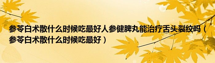 參苓白術散什么時候吃最好人參健脾丸能治療舌頭裂紋嗎（參苓白術散什么時候吃最好）