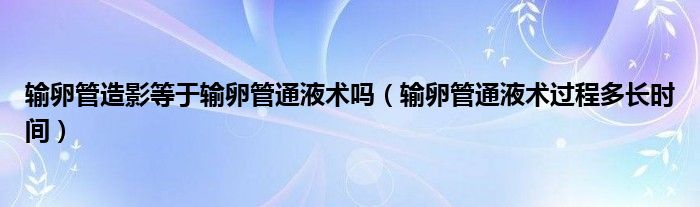 輸卵管造影等于輸卵管通液術(shù)嗎（輸卵管通液術(shù)過程多長時(shí)間）