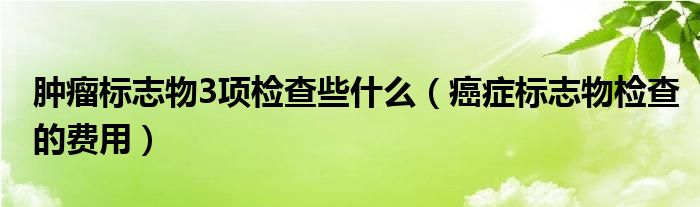 腫瘤標(biāo)志物3項(xiàng)檢查些什么（癌癥標(biāo)志物檢查的費(fèi)用）