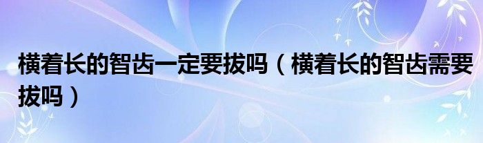 橫著長的智齒一定要拔嗎（橫著長的智齒需要拔嗎）