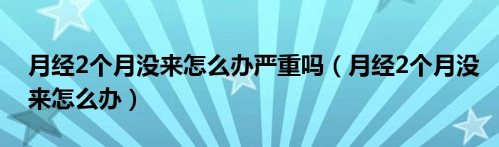 月經(jīng)2個月沒來怎么辦嚴(yán)重嗎（月經(jīng)2個月沒來怎么辦）