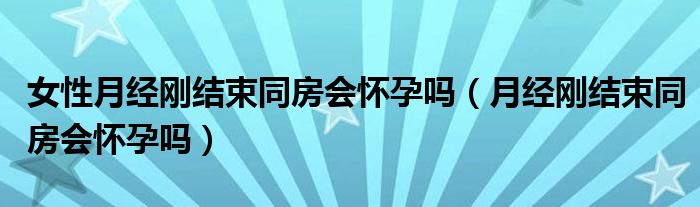 女性月經(jīng)剛結(jié)束同房會懷孕嗎（月經(jīng)剛結(jié)束同房會懷孕嗎）