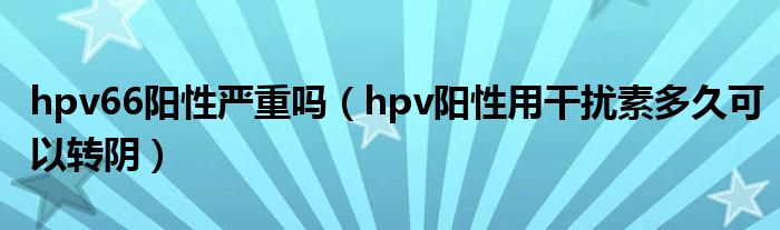 hpv66陽(yáng)性嚴(yán)重嗎（hpv陽(yáng)性用干擾素多久可以轉(zhuǎn)陰）