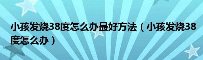 小孩發(fā)燒38度怎么辦最好方法（小孩發(fā)燒38度怎么辦）