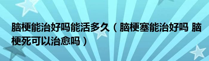 腦梗能治好嗎能活多久（腦梗塞能治好嗎 腦梗死可以治愈嗎）