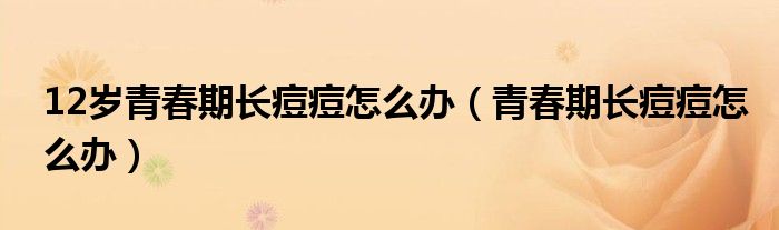 12歲青春期長痘痘怎么辦（青春期長痘痘怎么辦）