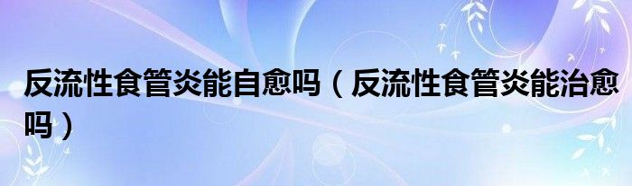 反流性食管炎能自愈嗎（反流性食管炎能治愈嗎）