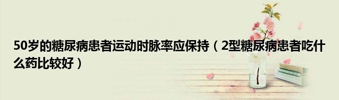 50歲的糖尿病患者運動時脈率應保持（2型糖尿病患者吃什么藥比較好）