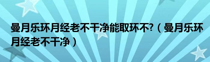 曼月樂環(huán)月經老不干凈能取環(huán)不?（曼月樂環(huán)月經老不干凈）