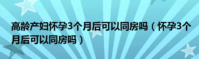 高齡產婦懷孕3個月后可以同房嗎（懷孕3個月后可以同房嗎）