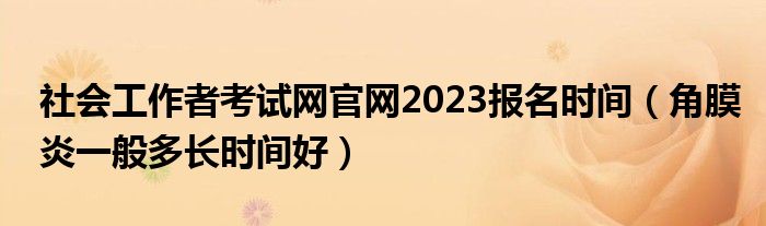 社會工作者考試網(wǎng)官網(wǎng)2023報名時間（角膜炎一般多長時間好）