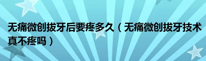 無痛微創(chuàng)拔牙后要疼多久（無痛微創(chuàng)拔牙技術真不疼嗎）