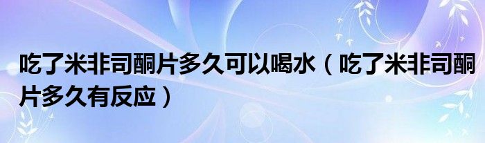 吃了米非司酮片多久可以喝水（吃了米非司酮片多久有反應(yīng)）