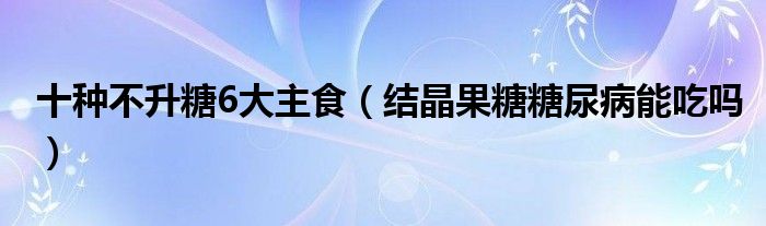 十種不升糖6大主食（結晶果糖糖尿病能吃嗎）