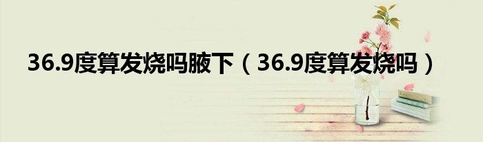 36.9度算發(fā)燒嗎腋下（36.9度算發(fā)燒嗎）