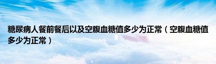 糖尿病人餐前餐后以及空腹血糖值多少為正常（空腹血糖值多少為正常）