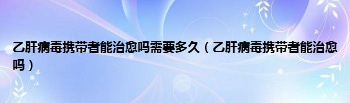 乙肝病毒攜帶者能治愈嗎需要多久（乙肝病毒攜帶者能治愈嗎）