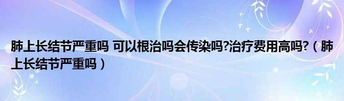 肺上長(zhǎng)結(jié)節(jié)嚴(yán)重嗎 可以根治嗎會(huì)傳染嗎?治療費(fèi)用高嗎?（肺上長(zhǎng)結(jié)節(jié)嚴(yán)重嗎）