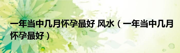 一年當中幾月懷孕最好 風(fēng)水（一年當中幾月懷孕最好）