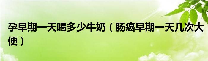 孕早期一天喝多少牛奶（腸癌早期一天幾次大便）