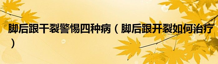 腳后跟干裂警惕四種?。_后跟開裂如何治療）