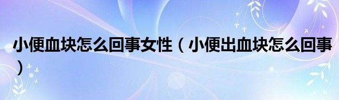 小便血塊怎么回事女性（小便出血塊怎么回事）