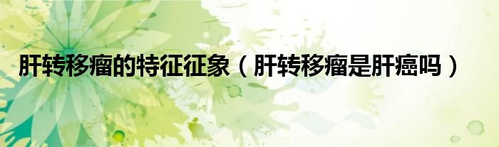 肝轉(zhuǎn)移瘤的特征征象（肝轉(zhuǎn)移瘤是肝癌嗎）