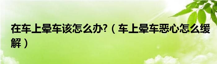 在車上暈車該怎么辦?（車上暈車惡心怎么緩解）