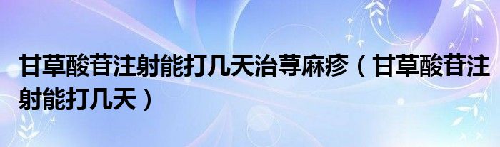 甘草酸苷注射能打幾天治蕁麻疹（甘草酸苷注射能打幾天）