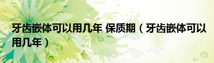 牙齒嵌體可以用幾年 保質期（牙齒嵌體可以用幾年）