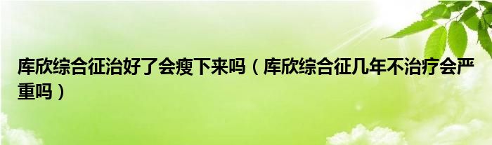 庫(kù)欣綜合征治好了會(huì)瘦下來(lái)嗎（庫(kù)欣綜合征幾年不治療會(huì)嚴(yán)重嗎）