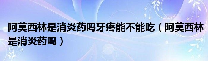 阿莫西林是消炎藥嗎牙疼能不能吃（阿莫西林是消炎藥嗎）