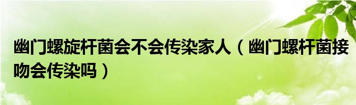 幽門螺旋桿菌會(huì)不會(huì)傳染家人（幽門螺桿菌接吻會(huì)傳染嗎）