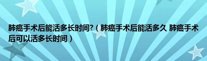 肺癌手術(shù)后能活多長時(shí)間?（肺癌手術(shù)后能活多久 肺癌手術(shù)后可以活多長時(shí)間）