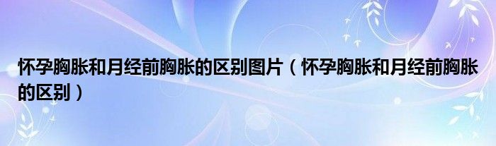 懷孕胸脹和月經前胸脹的區(qū)別圖片（懷孕胸脹和月經前胸脹的區(qū)別）