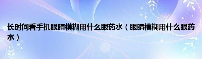 長(zhǎng)時(shí)間看手機(jī)眼睛模糊用什么眼藥水（眼睛模糊用什么眼藥水）