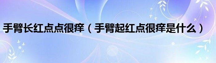 手臂長(zhǎng)紅點(diǎn)點(diǎn)很癢（手臂起紅點(diǎn)很癢是什么）